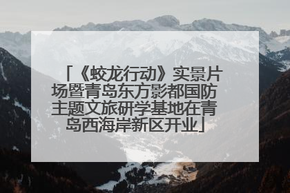 《蛟龙行动》实景片场暨青岛东方影都国防主题文旅研学基地在青岛西海岸新区开业