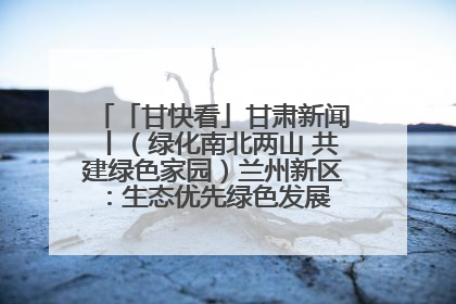 「甘快看」甘肃新闻丨（绿化南北两山 共建绿色家园）兰州新区：生态优先绿色发展 打造生态环保示范区