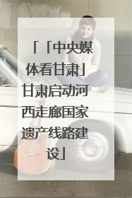 「中央媒体看甘肃」甘肃启动河西走廊国家遗产线路建设