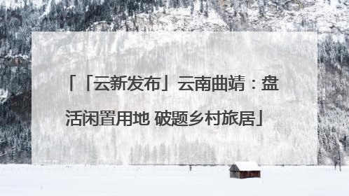 「云新发布」云南曲靖：盘活闲置用地 破题乡村旅居