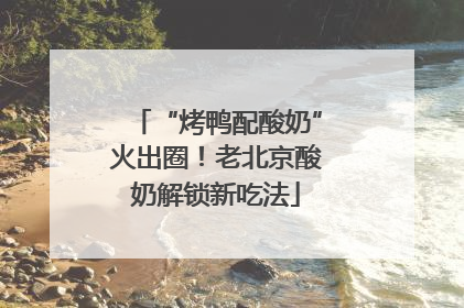 “烤鸭配酸奶”火出圈！老北京酸奶解锁新吃法