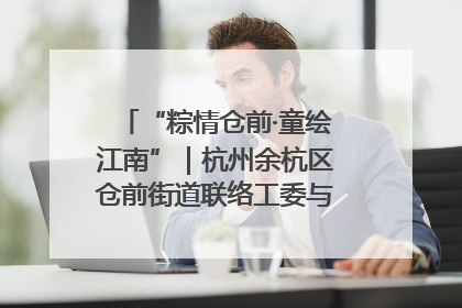 “粽情仓前·童绘江南”｜杭州余杭区仓前街道联络工委与辖区群众共度佳节
