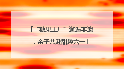 “糖果工厂”邂逅非遗，亲子共赴甜趣六一