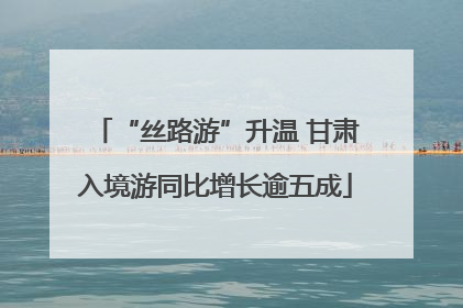 “丝路游”升温 甘肃入境游同比增长逾五成