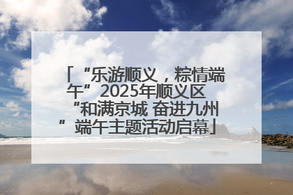 “乐游顺义，粽情端午”2025年顺义区“和满京城 奋进九州”端午主题活动启幕