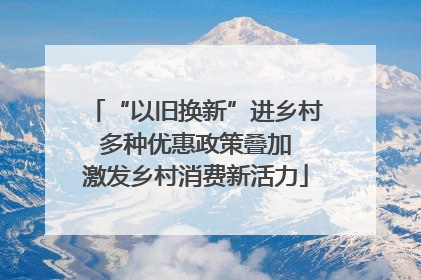 “以旧换新”进乡村 多种优惠政策叠加 激发乡村消费新活力