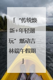 “传统焕新+年轻潮玩”燃动吉林端午假期