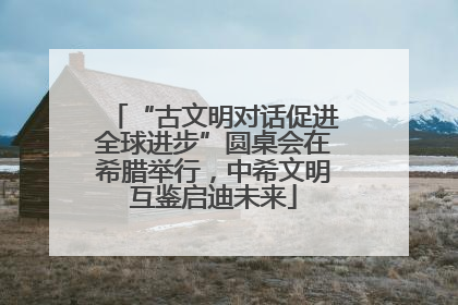 “古文明对话促进全球进步”圆桌会在希腊举行，中希文明互鉴启迪未来