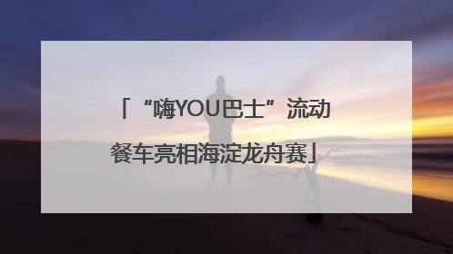 “嗨YOU巴士”流动餐车亮相海淀龙舟赛