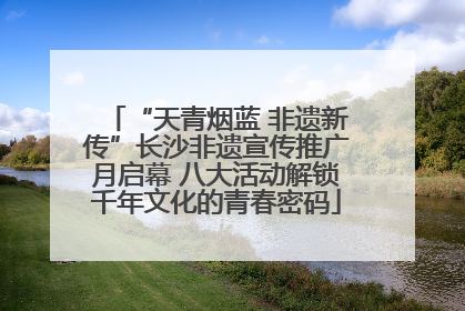 “天青烟蓝 非遗新传”长沙非遗宣传推广月启幕 八大活动解锁千年文化的青春密码