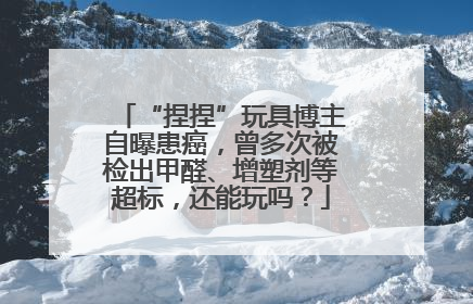 “捏捏”玩具博主自曝患癌，曾多次被检出甲醛、增塑剂等超标，还能玩吗？