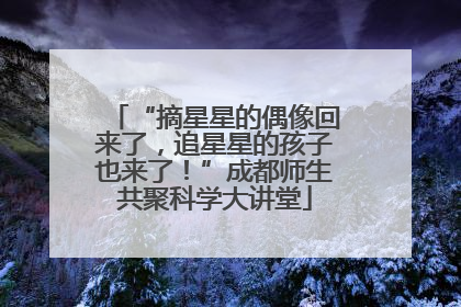 “摘星星的偶像回来了，追星星的孩子也来了！”成都师生共聚科学大讲堂