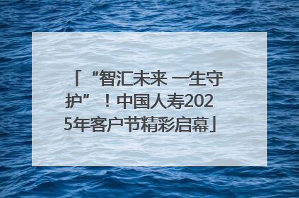 “智汇未来 一生守护”！中国人寿2025年客户节精彩启幕