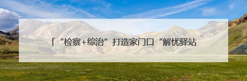 “检察+综治”打造家门口“解忧驿站” 无锡新吴区探索检察服务新路径