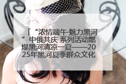 “浓情端午·魅力黑河”中俄共庆 系列活动燃爆黑河清凉一夏——2025年黑河夏季群众文化活动启幕 多元文化赋能边境文旅新高地