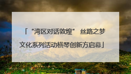 “湾区对话敦煌” 丝路之梦文化系列活动横琴创新方启幕