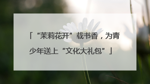 “茉莉花开”载书香，为青少年送上“文化大礼包”