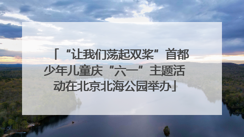 “让我们荡起双桨”首都少年儿童庆“六一”主题活动在北京北海公园举办