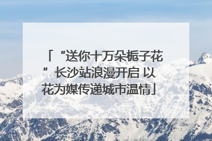 “送你十万朵栀子花”长沙站浪漫开启 以花为媒传递城市温情
