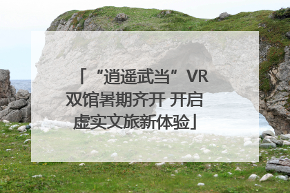 “逍遥武当”VR双馆暑期齐开 开启虚实文旅新体验