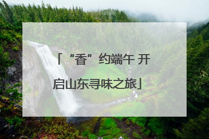 “香”约端午 开启山东寻味之旅