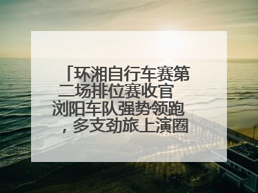 环湘自行车赛第二场排位赛收官 浏阳车队强势领跑，多支劲旅上演圈数拉锯战