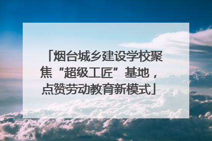 烟台城乡建设学校聚焦“超级工匠”基地，点赞劳动教育新模式