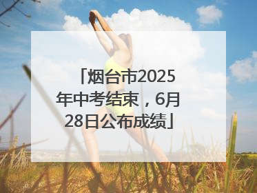 烟台市2025年中考结束，6月28日公布成绩