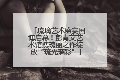 琉璃艺术盛宴国博启幕！彭青艾艺术馆携瑰丽之作绽放“琉光璃彩”