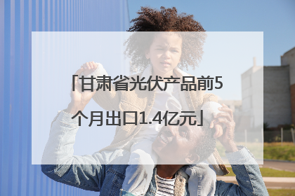 甘肃省光伏产品前5个月出口1.4亿元