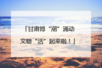 甘肃博“潮”涌动 文物“活”起来啦！