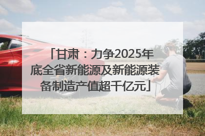 甘肃：力争2025年底全省新能源及新能源装备制造产值超千亿元