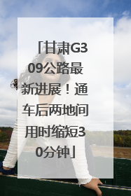 甘肃G309公路最新进展！通车后两地间用时缩短30分钟