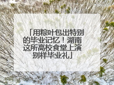 用粽叶包出特别的毕业记忆！湖南这所高校食堂上演别样毕业礼
