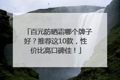 百元防晒霜哪个牌子好？推荐这10款，性价比高口碑佳！