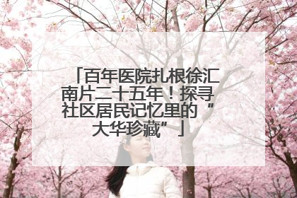 百年医院扎根徐汇南片二十五年！探寻社区居民记忆里的“大华珍藏”