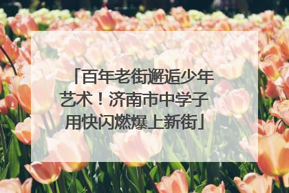 百年老街邂逅少年艺术！济南市中学子用快闪燃爆上新街