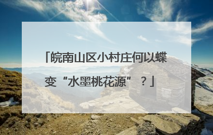 皖南山区小村庄何以蝶变“水墨桃花源”？