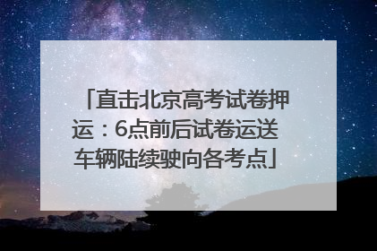 直击北京高考试卷押运：6点前后试卷运送车辆陆续驶向各考点