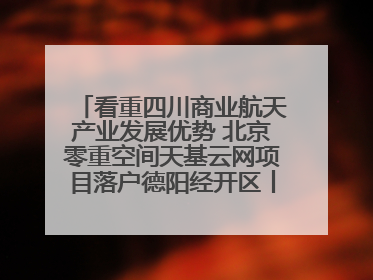 看重四川商业航天产业发展优势 北京零重空间天基云网项目落户德阳经开区丨西望四川