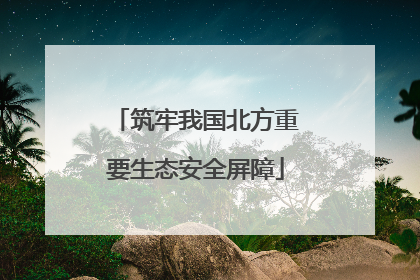 筑牢我国北方重要生态安全屏障