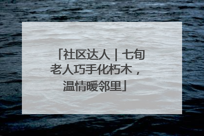 社区达人｜七旬老人巧手化朽木，温情暖邻里