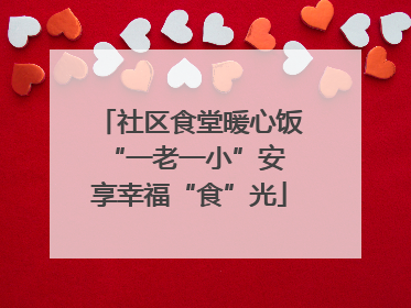 社区食堂暖心饭 “一老一小”安享幸福“食”光
