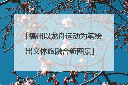 福州以龙舟运动为笔绘出文体旅融合新图景