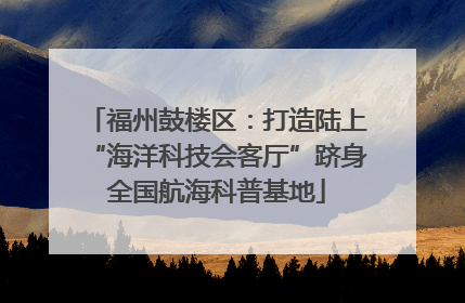 福州鼓楼区：打造陆上“海洋科技会客厅”跻身全国航海科普基地