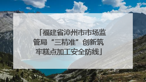 福建省漳州市市场监管局“三精准”创新筑牢糕点加工安全防线