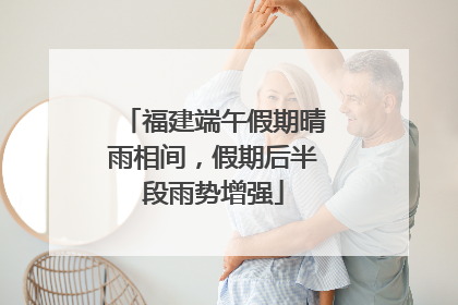 福建端午假期晴雨相间，假期后半段雨势增强