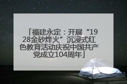 福建永定：开展“1928金砂烽火”沉浸式红色教育活动庆祝中国共产党成立104周年