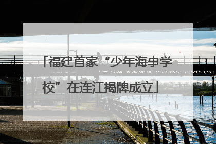 福建首家“少年海事学校”在连江揭牌成立