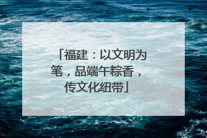 福建：以文明为笔，品端午粽香，传文化纽带